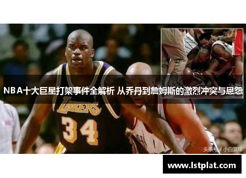 NBA十大巨星打架事件全解析 从乔丹到詹姆斯的激烈冲突与恩怨
