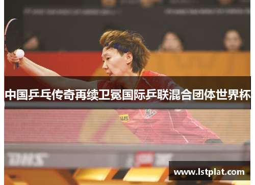 中国乒乓传奇再续卫冕国际乒联混合团体世界杯
