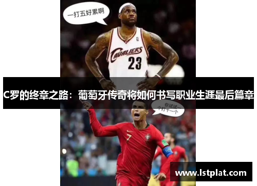 C罗的终章之路：葡萄牙传奇将如何书写职业生涯最后篇章