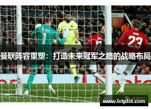 曼联阵容重塑：打造未来冠军之路的战略布局