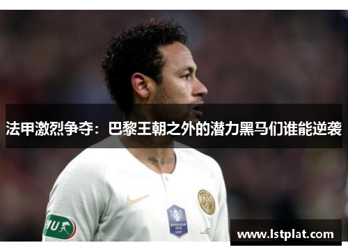 法甲激烈争夺：巴黎王朝之外的潜力黑马们谁能逆袭