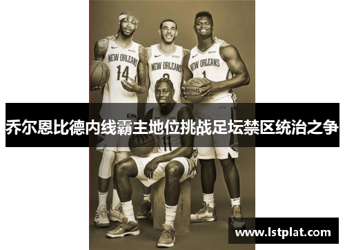 乔尔恩比德内线霸主地位挑战足坛禁区统治之争