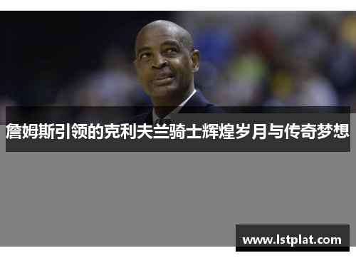 詹姆斯引领的克利夫兰骑士辉煌岁月与传奇梦想