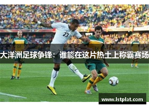 大洋洲足球争锋：谁能在这片热土上称霸赛场