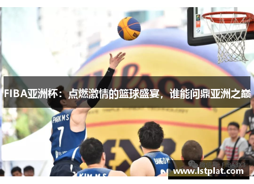 FIBA亚洲杯：点燃激情的篮球盛宴，谁能问鼎亚洲之巅