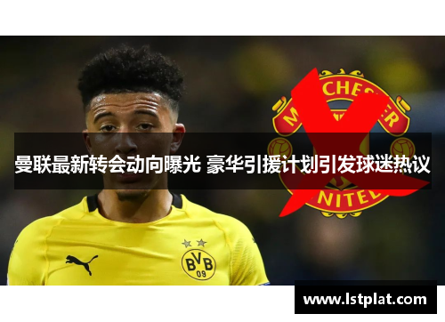 曼联最新转会动向曝光 豪华引援计划引发球迷热议